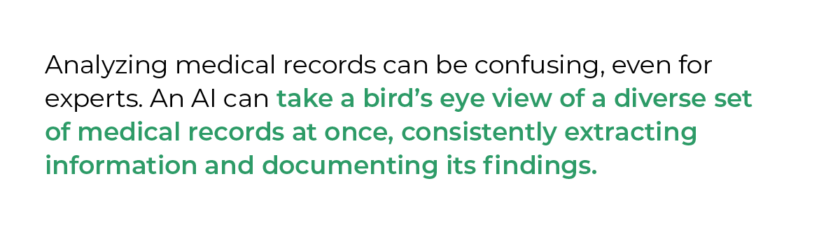 Analyzing medical records can be confusing, even for experts. An AI can take a bird’s eye view of a diverse set of medical records at once, consistently extracting information and documenting its findings. 