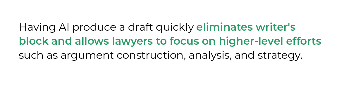 Having AI produce a draft quickly eliminates writer's block and allows lawyers to focus on higher-level efforts such as argument construction, analysis, and strategy.