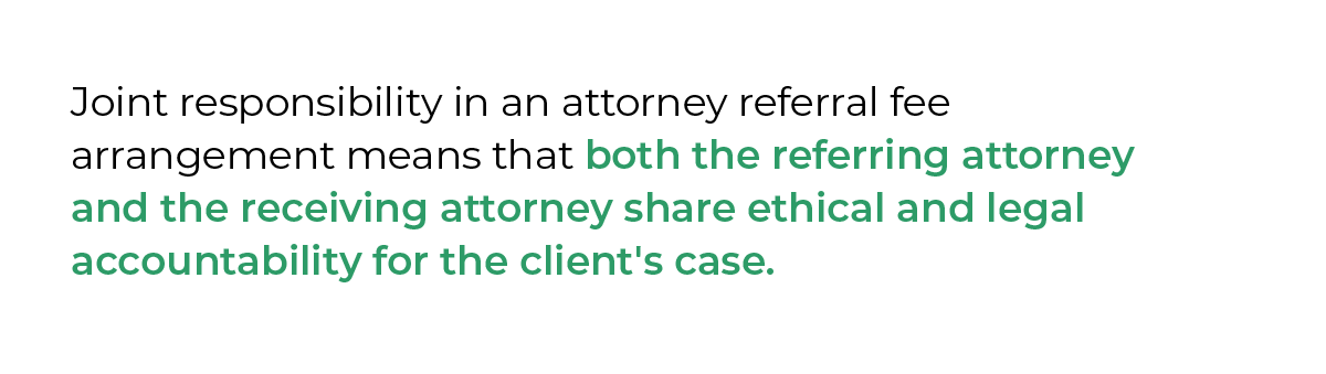 Joint responsibility in an attorney referral fee arrangement means that both the referring attorney and the receiving attorney share ethical and legal accountability for the client's case.