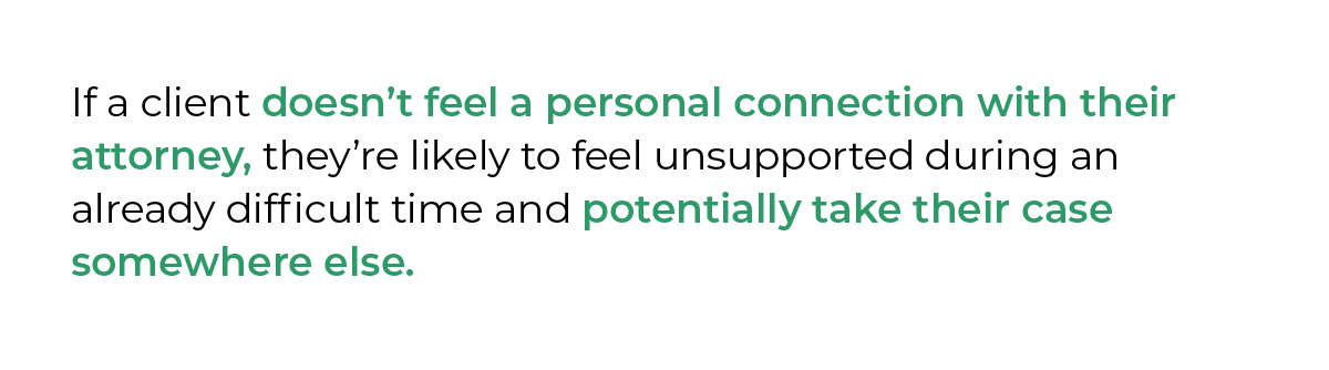 If a client doesn’t feel a personal connection with their attorney, they’re likely to feel unsupported during an already difficult time and potentially take their case somewhere else.