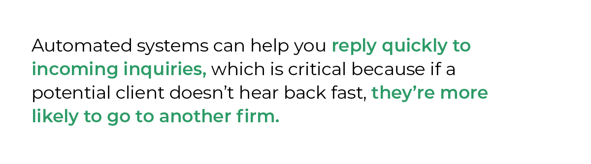 Automated systems can help you reply quickly to incoming inquiries, which is critical because if a potential client doesn’t hear back fast, they’re more likely to go to another firm.