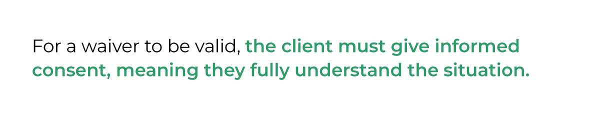 For a waiver to be valid, the client must give informed consent, meaning they fully understand the situation.