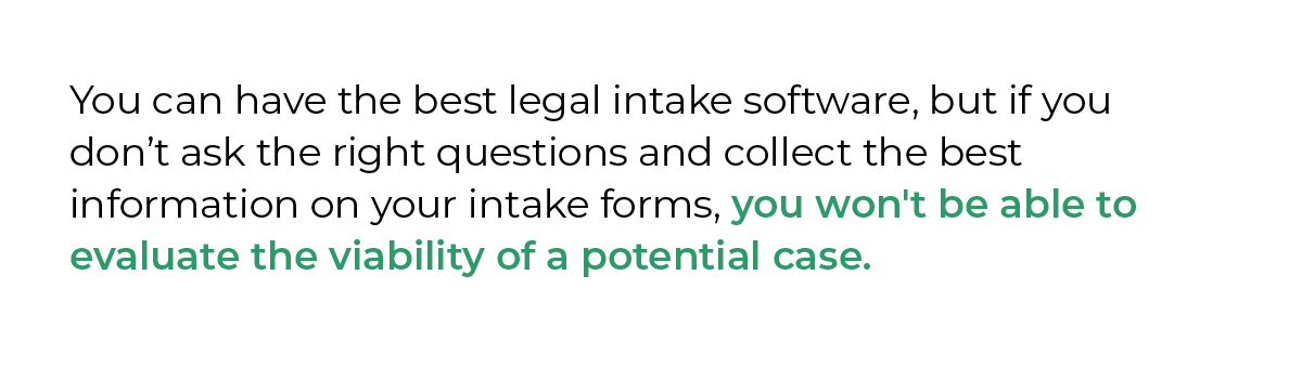 You can have the best legal intake software, but if you don’t ask the right questions and collect the best information on your intake forms, you won't be able to evaluate the viability of a potential case.