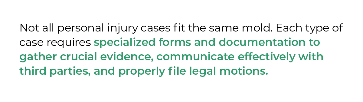 Not all personal injury cases fit the same mold. Each type of case requires specialized forms and documentation to gather crucial evidence, communicate effectively with third parties, and properly file legal motions.