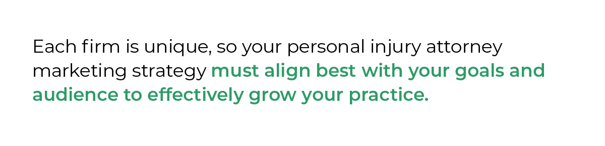 Each firm is unique, so your personal injury attorney marketing strategy must align best with your goals and audience to effectively grow your practice.