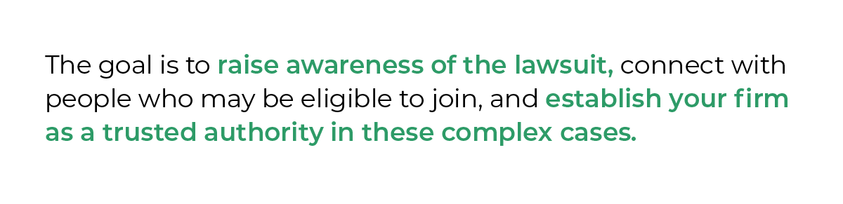 The goal is to raise awareness of the lawsuit, connect with people who may be eligible to join, and establish your firm as a trusted authority in these complex cases.