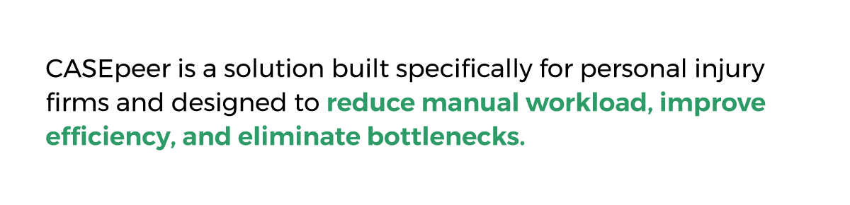 CASEpeer is a solution built specifically for personal injury firms and designed to reduce manual workload, improve efficiency, and eliminate bottlenecks.