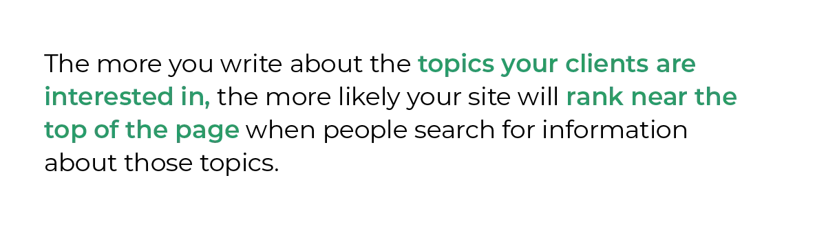 The more you write about the topics your clients are interested in, the more likely your site will rank near the top of the page when people search for information about those topics.